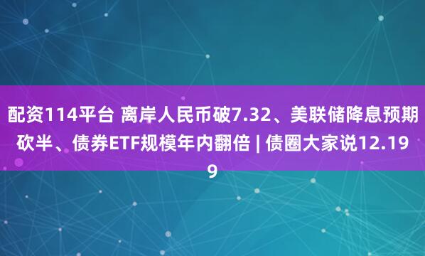 配资114平台 离岸人民币破7.32、美联储降息预期砍半、债券ETF规模年内翻倍 | 债圈大家说12.19