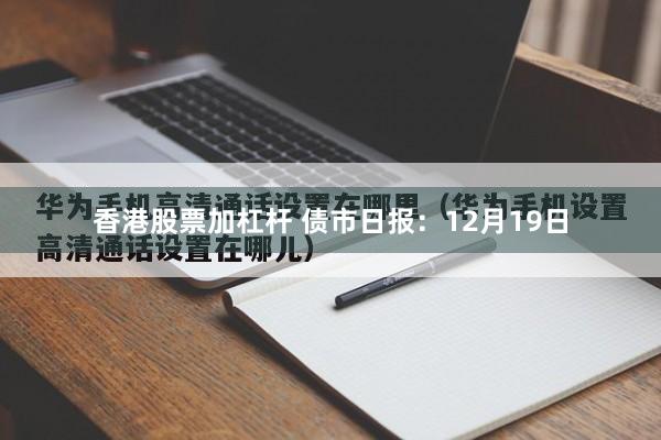 香港股票加杠杆 债市日报：12月19日