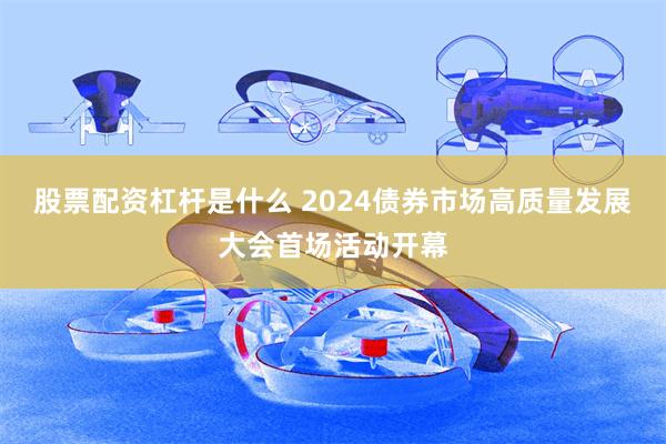 股票配资杠杆是什么 2024债券市场高质量发展大会首场活动开幕