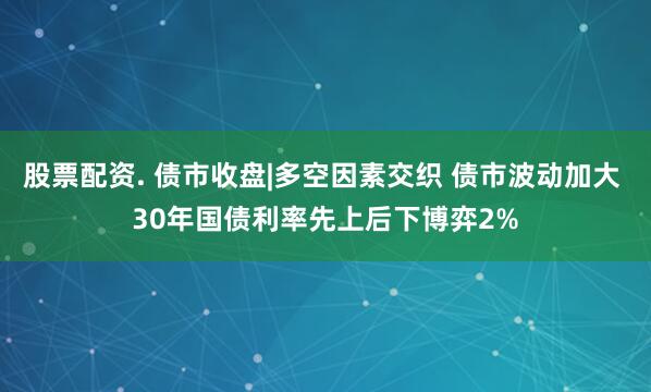 股票配资. 债市收盘|多空因素交织 债市波动加大 30年国债利率先上后下博弈2%