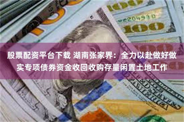 股票配资平台下载 湖南张家界：全力以赴做好做实专项债券资金收回收购存量闲置土地工作