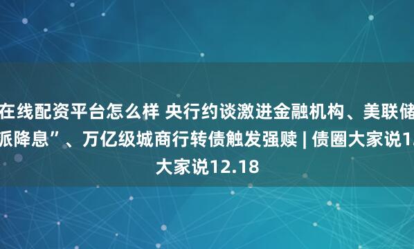 在线配资平台怎么样 央行约谈激进金融机构、美联储“鹰派降息”、万亿级城商行转债触发强赎 | 债圈大家说12.18