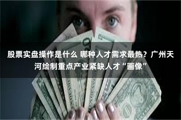 股票实盘操作是什么 哪种人才需求最热？广州天河绘制重点产业紧缺人才“画像”