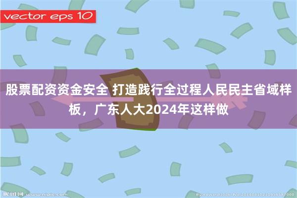 股票配资资金安全 打造践行全过程人民民主省域样板，广东人大2024年这样做