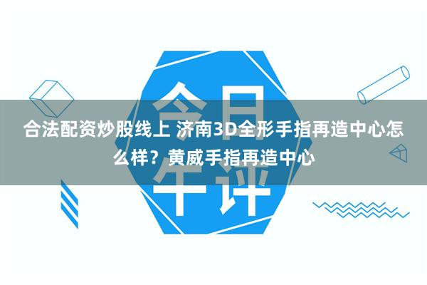 合法配资炒股线上 济南3D全形手指再造中心怎么样？黄威手指再造中心