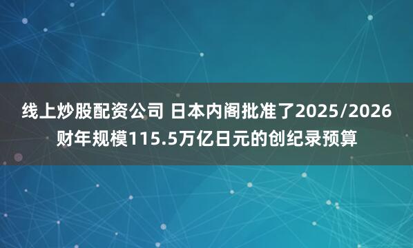 线上炒股配资公司 日本内阁批准了2025/2026财年规模115.5万亿日元的创纪录预算