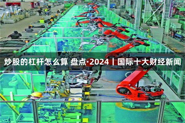 炒股的杠杆怎么算 盘点·2024丨国际十大财经新闻