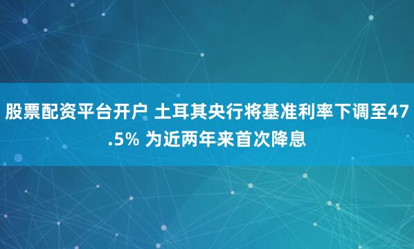 股票配资平台开户 土耳其央行将基准利率下调至47.5% 为近两年来首次降息