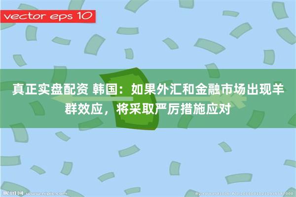 真正实盘配资 韩国：如果外汇和金融市场出现羊群效应，将采取严厉措施应对