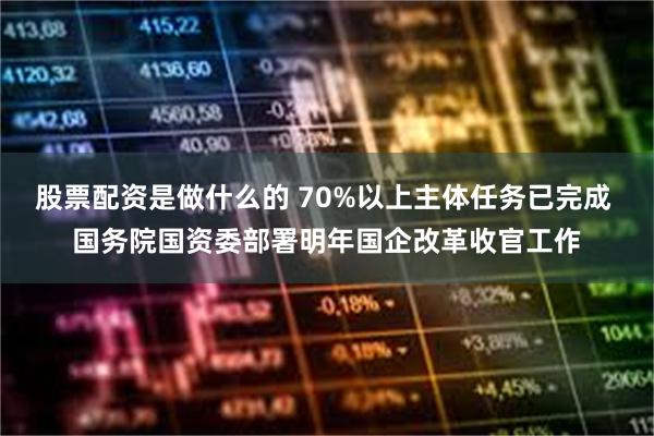 股票配资是做什么的 70%以上主体任务已完成 国务院国资委部署明年国企改革收官工作