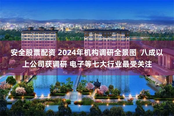 安全股票配资 2024年机构调研全景图  八成以上公司获调研 电子等七大行业最受关注