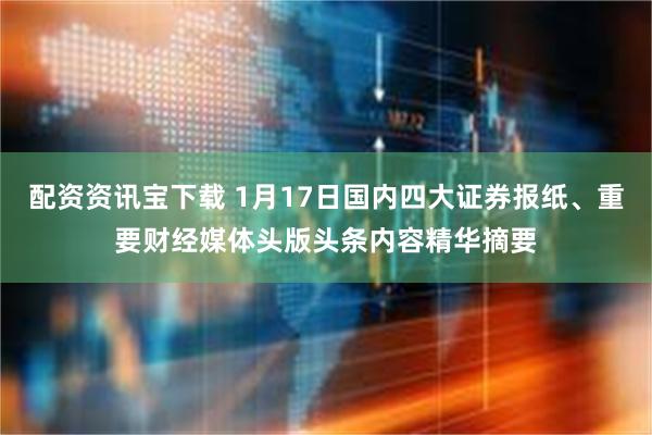 配资资讯宝下载 1月17日国内四大证券报纸、重要财经媒体头版头条内容精华摘要