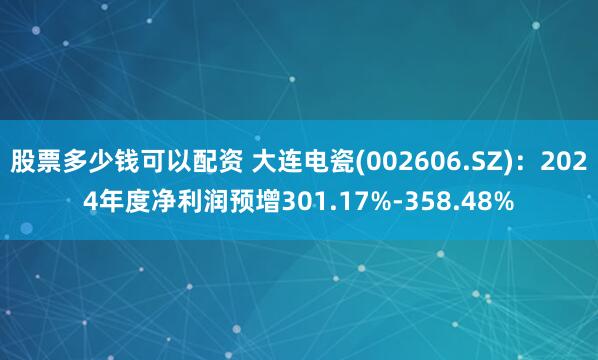 股票多少钱可以配资 大连电瓷(002606.SZ)：2024年度净利润预增301.17%-358.48%