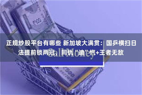 正规炒股平台有哪些 新加坡大满贯：国乒横扫日法提前锁两冠，同仇“迪”忾+王者无敌