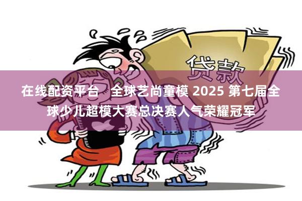 在线配资平台   全球艺尚童模 2025 第七届全球少儿超模大赛总决赛人气荣耀冠军