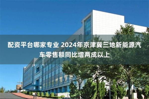 配资平台哪家专业 2024年京津冀三地新能源汽车零售额同比增两成以上