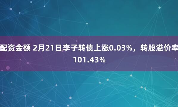 配资金额 2月21日李子转债上涨0.03%，转股溢价率101.43%