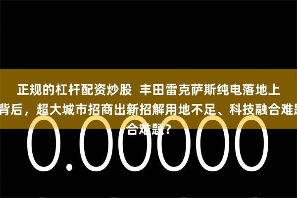 正规的杠杆配资炒股  丰田雷克萨斯纯电落地上海背后，超大城市招商出新招解用地不足、科技融合难题？