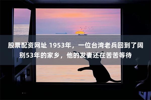 股票配资网址 1953年，一位台湾老兵回到了阔别53年的家乡，他的发妻还在苦苦等待