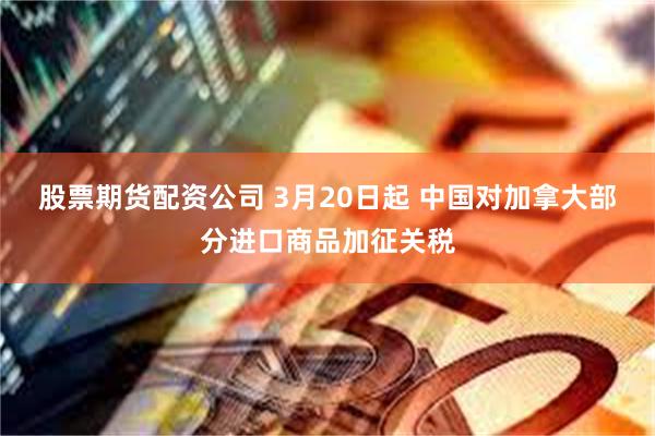 股票期货配资公司 3月20日起 中国对加拿大部分进口商品加征关税