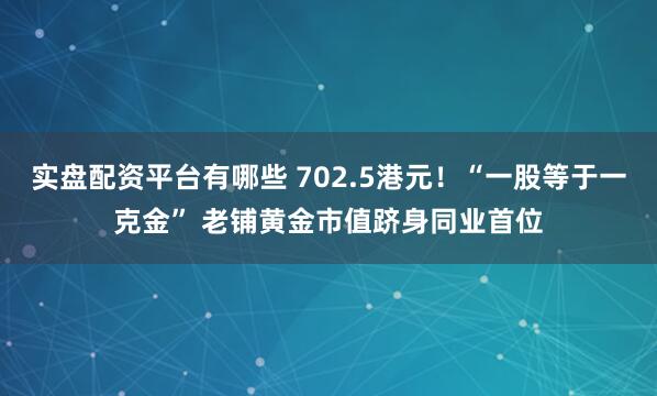 实盘配资平台有哪些 702.5港元！“一股等于一克金” 老铺黄金市值跻身同业首位