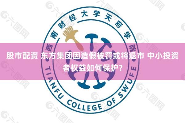 股市配资 东方集团因造假被罚或将退市 中小投资者权益如何保护？