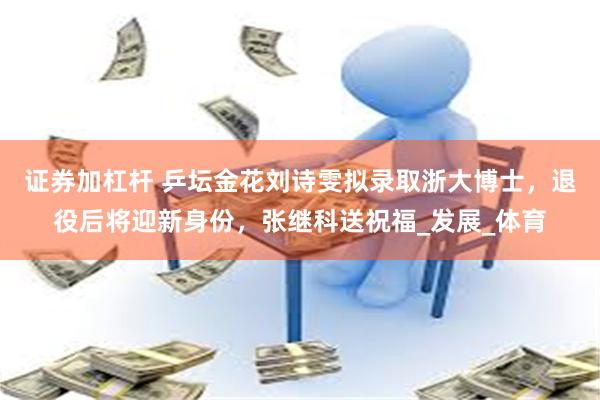 证券加杠杆 乒坛金花刘诗雯拟录取浙大博士，退役后将迎新身份，张继科送祝福_发展_体育